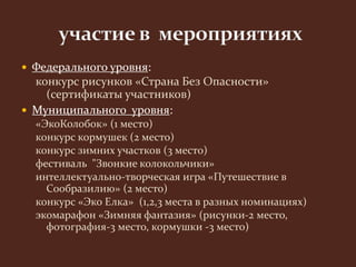  Федерального уровня: 
конкурс рисунков «Страна Без Опасности» 
(сертификаты участников) 
 Муниципального уровня: 
«ЭкоКолобок» (1 место) 
конкурс кормушек (2 место) 
конкурс зимних участков (3 место) 
фестиваль "Звонкие колокольчики» 
интеллектуально-творческая игра «Путешествие в 
Сообразилию» (2 место) 
конкурс «Эко Елка» (1,2,3 места в разных номинациях) 
экомарафон «Зимняя фантазия» (рисунки-2 место, 
фотография-3 место, кормушки -3 место) 
 