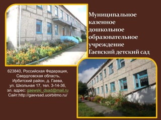 623840, Российская Федерация, 
Свердловская область, 
Ирбитский район, д. Гаева, 
ул. Школьная 17, тел. 3-14-36, 
эл. адрес: gaewski_dsad@mail.ru 
Сайт:http://gaevsad.uoirbitmo.ru/ 
 