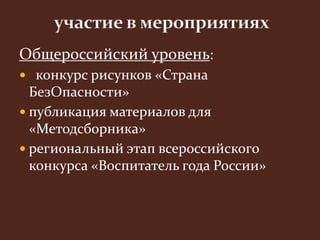 Общероссийский уровень: 
 конкурс рисунков «Страна 
БезОпасности» 
 публикация материалов для 
«Методсборника» 
 региональный этап всероссийского 
конкурса «Воспитатель года России» 
 