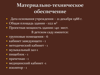  Дата основания учреждения – 21 декабря 1988 г. 
 Общая площадь здания - 1122 м² 
 Проектная мощность здания: 140 мест. 
В детском саду имеются: 
 групповые помещения - 6 
 кабинет заведующего - 1 
 методический кабинет - 1 
 музыкальный зал-1 
 пищеблок - 1 
 прачечная - 1 
 медицинский кабинет -1 
 изолятор - 1 
 