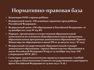  Конвенция ООН о правах ребёнка 
 Федеральный закон «Об основных гарантиях прав ребёнка 
Российской Федерации» 
 Федеральный закон «Об образовании в Российской Федерации» от 
29 декабря 2012 года № 273-ФЗ 
 Порядок организации и осуществления образовательной 
деятельности по основным общеобразовательным программам - 
образовательным программам дошкольного образования (Приказ 
Министерство образования и науки РФ от 30 августа 2013 г. № 1014) 
 Федеральный государственный образовательный стандарт 
дошкольного образования (приказ Министерства образования и 
науки Российской Федерации №1155 от 17 октября 2013 года «Об 
утверждении ФГОС ДО») 
 Санитарно-эпидемиологические правила и нормативы СанПиН 
2.4.1.3049-13 (Постановление Главного государственного санитарного 
врача Российской Федерации от 15 мая 2013 г. N 26 ) 
 