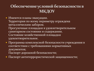  Имеются планы эвакуации. 
Территория по всему периметру ограждена 
металлическим забором. 
Прогулочные площадки в удовлетворительном 
санитарном состоянии и содержании. 
Состояние хозяйственной площадки 
удовлетворительное. 
 Программа комплексной безопасности учреждения в 
соответствии с требованиями нормативных 
документов; 
Паспорт дорожной безопасности; 
 Паспорт антитеррористической защищенности; 
 