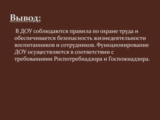 В ДОУ соблюдаются правила по охране труда и 
обеспечивается безопасность жизнедеятельности 
воспитанников и сотрудников. Функционирование 
ДОУ осуществляется в соответствии с 
требованиями Роспотребнадзора и Госпожнадзора. 
 