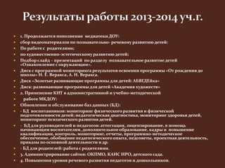  1. Продолжается пополнение медиатеки ДОУ: 
 сбор видеоматериалов по познавательно- речевому развитию детей: 
 По работе с родителями; 
 по художественно-эстетическому развитию детей; 
 Подбор слайд – презентаций по разделу познавательное развитие детей 
«Ознакомление с окружающим». 
 Диск с программой мониторинга результатов освоения программы «От рождения до 
школы» Н. Е. Веракса, А. Н. Веракса. 
 Диск «Золотые развивающие программы для детей: АБВГДЕйка» 
 Диск: развивающие программы для детей «Академия художеств» 
 2. Применение КИТ в административной и учебно-методической 
 работе МКДОУ: 
 Обновление и обслуживание баз данных (БД): 
 - БД воспитанников: мониторинг физического развития и физической 
подготовленности детей; педагогическая диагностика, мониторинг здоровья детей, 
мониторинг психического развития детей. 
 - БД для руководителей и педагогов: аттестация, лицензирование, в помощь 
начинающим воспитателям, дополнительное образование, кадры и повышение 
квалификации, контроль, мониторинг, отчеты, программно-методическое 
обеспечение, обобщение педагогического опыта, педсоветы, проектная деятельность, 
приказы по основной деятельности и др. 
 - БД для родителей: работа с родителями. 
 3. Администрирование сайтов: ОКПМО, КАИС ИРО, детского сада. 
 4. Повышения уровня речевого развития педагогов и дошкольников. 
 