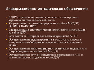Информационно-методическое обеспечение 
 В ДОУ создана и постоянно пополняется электронная 
картотека методического кабинета. 
 Осуществляется администрирование сайтов МКДОУ, 
ОКПМО, КАИС ИРО. 
 Специалистами систематически пополняется информация 
на сайте ДОУ. 
 Есть доступ к Интернет для всех сотрудников (Wi-Fi). 
 Осуществляется редактирование и подготовка к печати 
материалов по обобщению передового педагогического 
опыта. 
 Осуществляется информационно-техническая поддержка и 
сопровождение мероприятий МКДОУ. 
 Осуществляется обучение педагогов применению КИТ в 
различных аспектах деятельности ДОУ 
 