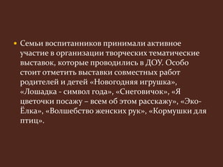  Семьи воспитанников принимали активное 
участие в организации творческих тематические 
выставок, которые проводились в ДОУ. Особо 
стоит отметить выставки совместных работ 
родителей и детей «Новогодняя игрушка», 
«Лошадка - символ года», «Снеговичок», «Я 
цветочки посажу – всем об этом расскажу», «Эко- 
Ёлка», «Волшебство женских рук», «Кормушки для 
птиц». 
 