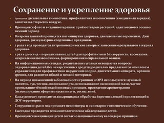  Проводится дыхательная гимнастика, профилактика плоскостопия (ежедневная зарядка), 
занятия на открытом воздухе. 
 Проводится фито и витаминотерапия: приём отваров растений, адаптогенов в осенне- 
зимний период. 
 Во время занятий проводятся пятиминутки здоровья, двигательные переменки, Дни 
здоровья, физкультурно-спортивные праздники. 
 2 раза в год проводятся антропометрические замеры с занесением результатов в журнал 
здоровья. 
 1 раз в 3 месяца – пересаживание детей для профилактики близорукости, косоглазия, 
искривления позвоночника, формирования неправильной осанки. 
 На информационных стендах, родительских уголках освещаются вопросы 
оздоровления детей без лекарственных средств; родителям предлагаются комплексы 
упражнений для профилактики нарушений опорно-двигательного аппарата, органов 
зрения, для развития общей и мелкой моторики. 
 На период повышенной заболеваемости гриппом и ОРЗ используются: луковый 
напиток, лук, чеснок, полоскание рта, использование оксолиновой мази, частое 
промывание тёплой водой носовых проходов, проведение аромотерапии 
(использование эфирных масел пихты, сосны, ели). 
 Каждую весну проводится аккарицидная обработка (против клещей) прилегающей к 
ДОУ территории. 
 Сотрудники 1 раз в год проходят медосмотры и санитарно-гигиеническое обучение. 
 Ежегодно проводится гельминтологическое обследование детей. 
 Проводится вакцинация детей согласно национальному календарю прививок. 
 