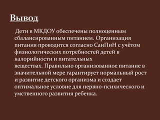 Дети в МКДОУ обеспечены полноценным 
сбалансированным питанием. Организация 
питания проводится согласно СанПиН с учётом 
физиологических потребностей детей в 
калорийности и питательных 
веществах. Правильно организованное питание в 
значительной мере гарантирует нормальный рост 
и развитие детского организма и создает 
оптимальное условие для нервно-психического и 
умственного развития ребенка. 
 