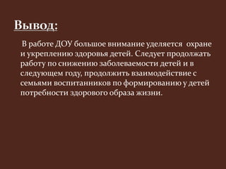 В работе ДОУ большое внимание уделяется охране 
и укреплению здоровья детей. Следует продолжать 
работу по снижению заболеваемости детей и в 
следующем году, продолжить взаимодействие с 
семьями воспитанников по формированию у детей 
потребности здорового образа жизни. 
 