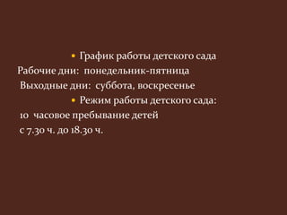  График работы детского сада 
Рабочие дни: понедельник-пятница 
Выходные дни: суббота, воскресенье 
 Режим работы детского сада: 
10 часовое пребывание детей 
с 7.30 ч. до 18.30 ч. 
 