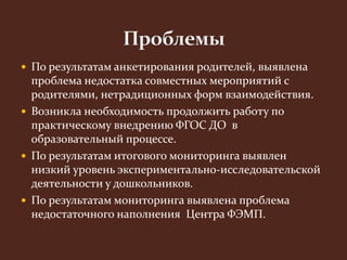  По результатам анкетирования родителей, выявлена 
проблема недостатка совместных мероприятий с 
родителями, нетрадиционных форм взаимодействия. 
 Возникла необходимость продолжить работу по 
практическому внедрению ФГОС ДО в 
образовательный процессе. 
 По результатам итогового мониторинга выявлен 
низкий уровень экспериментально-исследовательской 
деятельности у дошкольников. 
 По результатам мониторинга выявлена проблема 
недостаточного наполнения Центра ФЭМП. 
 