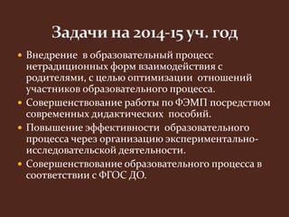  Внедрение в образовательный процесс 
нетрадиционных форм взаимодействия с 
родителями, с целью оптимизации отношений 
участников образовательного процесса. 
 Совершенствование работы по ФЭМП посредством 
современных дидактических пособий. 
 Повышение эффективности образовательного 
процесса через организацию экспериментально- 
исследовательской деятельности. 
 Совершенствование образовательного процесса в 
соответствии с ФГОС ДО. 
 