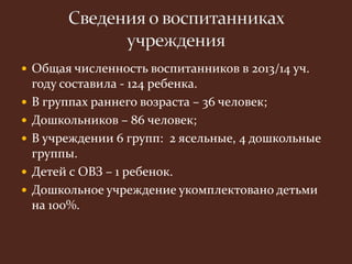  Общая численность воспитанников в 2013/14 уч. 
году составила - 124 ребенка. 
 В группах раннего возраста – 36 человек; 
 Дошкольников – 86 человек; 
 В учреждении 6 групп: 2 ясельные, 4 дошкольные 
группы. 
 Детей с ОВЗ – 1 ребенок. 
 Дошкольное учреждение укомплектовано детьми 
на 100%. 
 