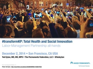 #transformKP: Total Health and Social Innovation 
Labor-Management Partnership all-hands 
December 2, 2014 • San Francisco, CA USA 
Ted Eytan, MD, MS, MPH • The Permanente Federation, LLC • @tedeytan 
© 2014 The Permanente Federation, LLC 
Photo: Ted Eytan : http://www.flickr.com/photos/22526649@N03/15038274933 
 