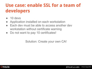 31st of July 2014 
Use case: enable SSL for a team of 
developers 
● 10 devs 
● Application installed on each workstation 
● Each dev must be able to access another dev 
workstation without certificate warning 
● Do not want to pay 10 certificates! 
Solution: Create your own CA! 
 