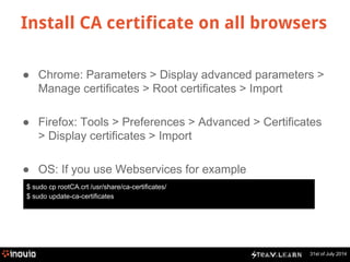 Install CA certificate on all browsers 
● Chrome: Parameters > Display advanced parameters > 
31st of July 2014 
Manage certificates > Root certificates > Import 
● Firefox: Tools > Preferences > Advanced > Certificates 
> Display certificates > Import 
● OS: If you use Webservices for example 
$ sudo cp rootCA.crt /usr/share/ca-certificates/ 
$ sudo update-ca-certificates 
 