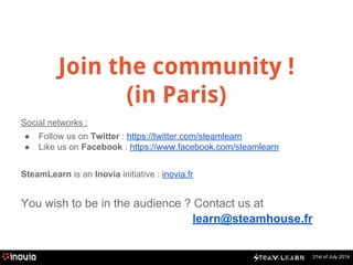 31st of July 2014 
Join the community ! 
(in Paris) 
Social networks : 
● Follow us on Twitter : https://twitter.com/steamlearn 
● Like us on Facebook : https://www.facebook.com/steamlearn 
SteamLearn is an Inovia initiative : inovia.fr 
You wish to be in the audience ? Contact us at 
learn@steamhouse.fr 
 