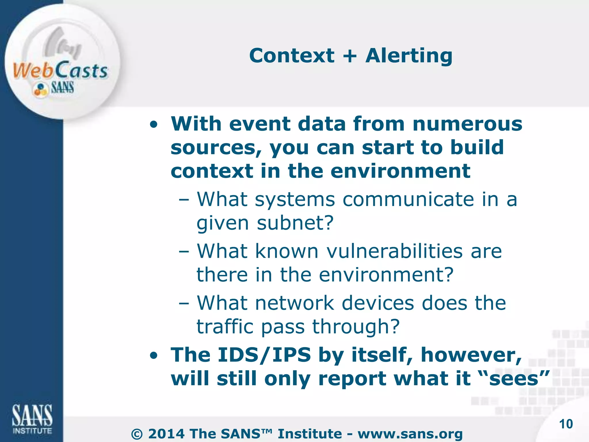 Context + Alerting 
• With event data from numerous 
sources, you can start to build 
context in the environment 
– What systems communicate in a 
given subnet? 
– What known vulnerabilities are 
there in the environment? 
– What network devices does the 
traffic pass through? 
• The IDS/IPS by itself, however, 
will still only report what it “sees” 
© 2014 The SANS™ Institute - www.sans.org 
10 
 