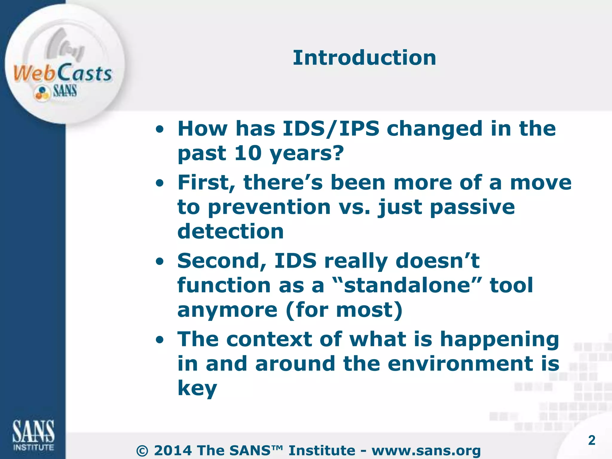 Introduction 
• How has IDS/IPS changed in the 
past 10 years? 
• First, there’s been more of a move 
to prevention vs. just passive 
detection 
• Second, IDS really doesn’t 
function as a “standalone” tool 
anymore (for most) 
• The context of what is happening 
in and around the environment is 
key 
© 2014 The SANS™ Institute - www.sans.org 
2 
 