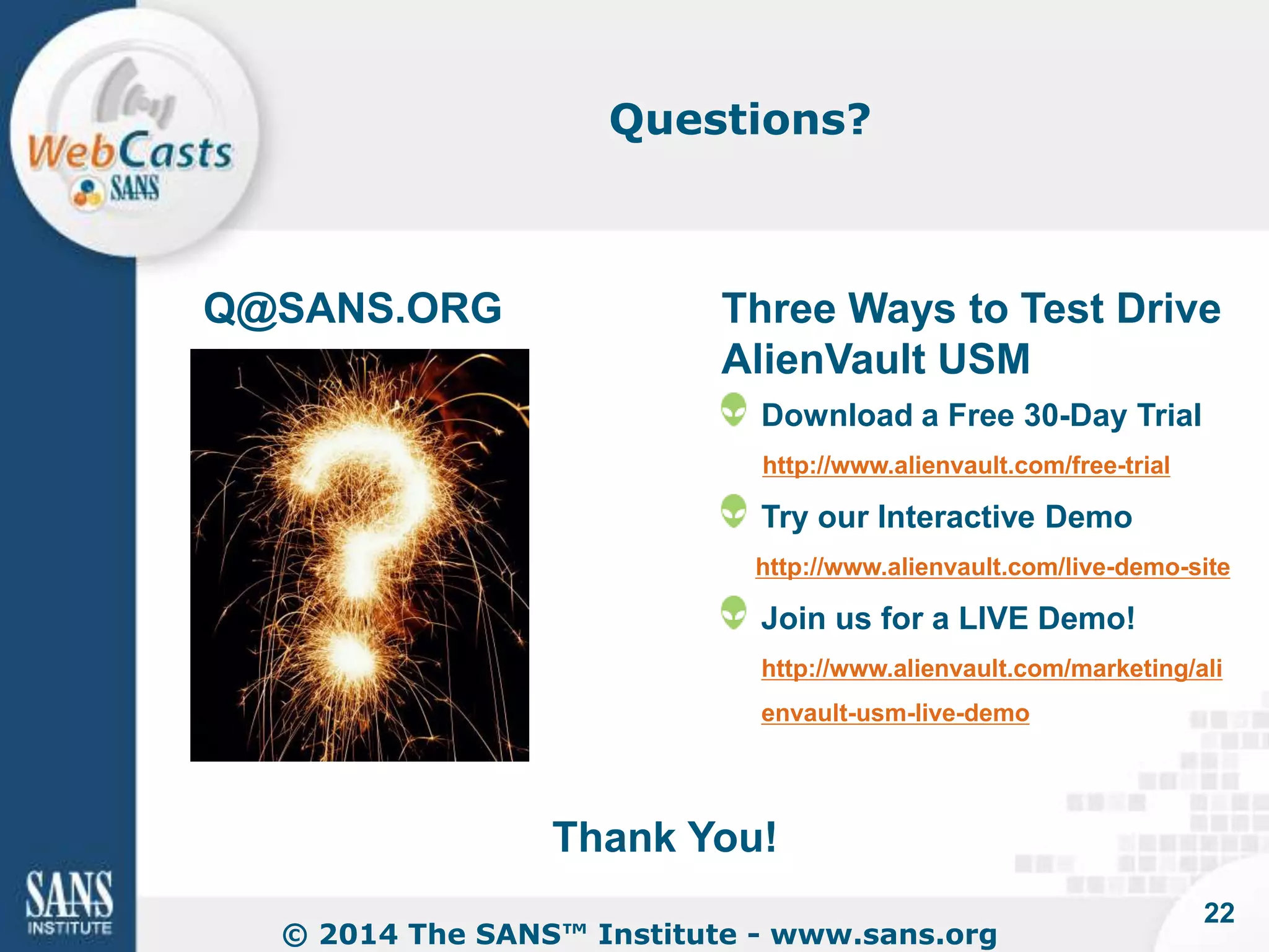 Questions? 
Q@SANS.ORG 
Three Ways to Test Drive 
AlienVault USM 
Download a Free 30-Day Trial 
http://www.alienvault.com/free-trial 
Try our Interactive Demo 
http://www.alienvault.com/live-demo-site 
Join us for a LIVE Demo! 
http://www.alienvault.com/marketing/ali 
envault-usm-live-demo 
Thank You! 
© 2014 The SANS™ Institute - www.sans.org 
22 
