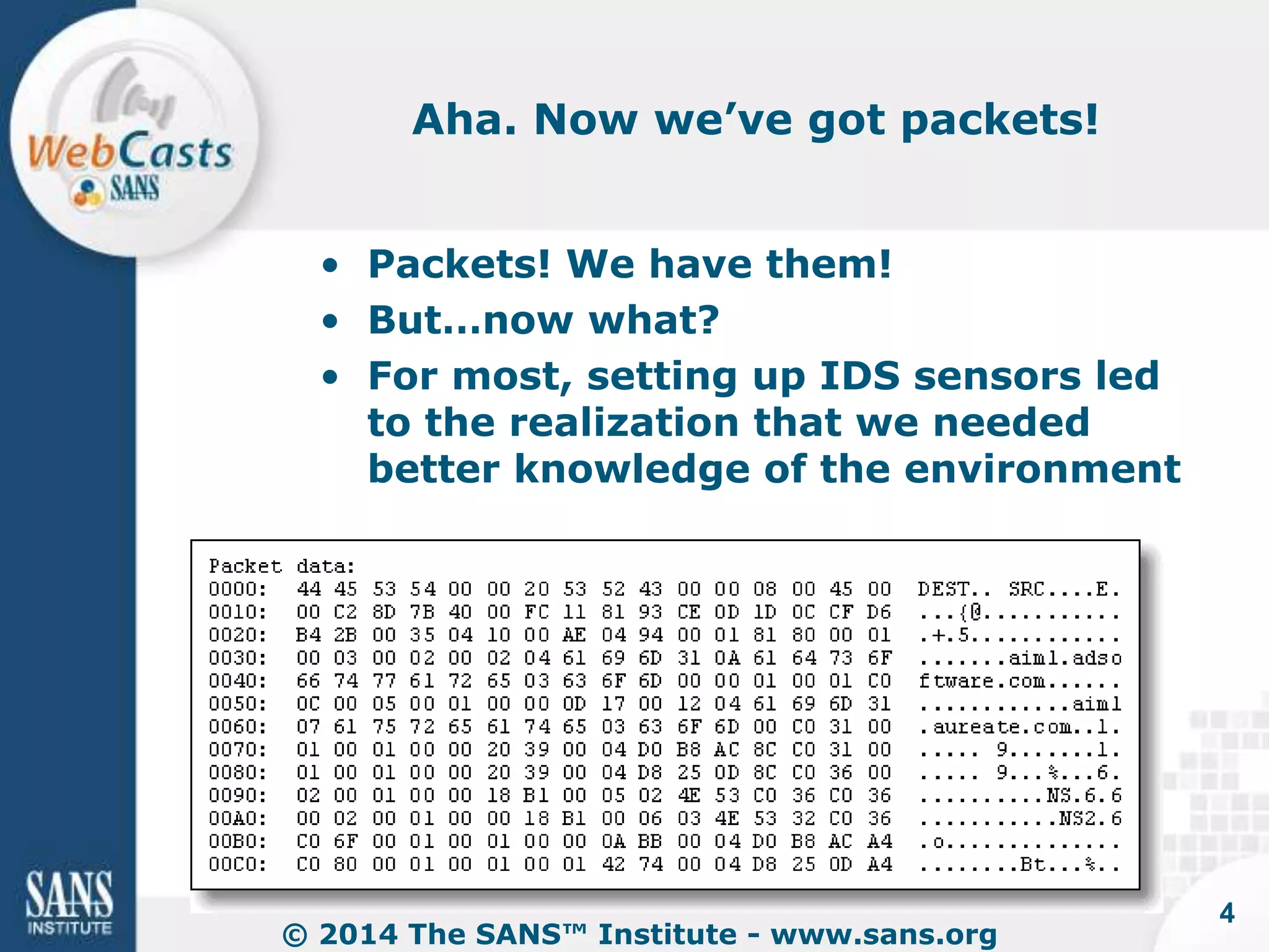 Aha. Now we’ve got packets! 
• Packets! We have them! 
• But…now what? 
• For most, setting up IDS sensors led 
to the realization that we needed 
better knowledge of the environment 
© 2014 The SANS™ Institute - www.sans.org 
4 
 