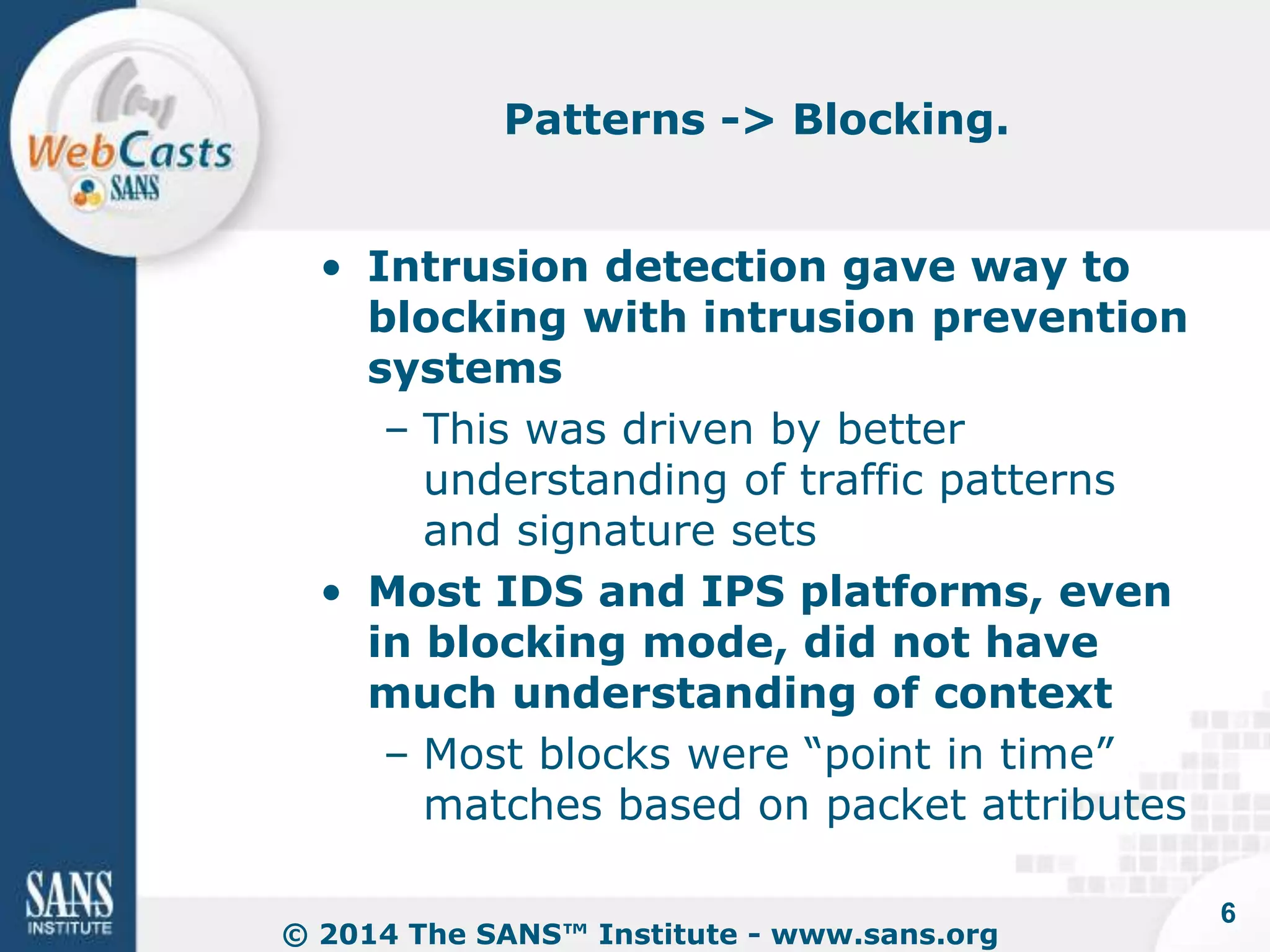 Patterns -> Blocking. 
• Intrusion detection gave way to 
blocking with intrusion prevention 
systems 
– This was driven by better 
understanding of traffic patterns 
and signature sets 
• Most IDS and IPS platforms, even 
in blocking mode, did not have 
much understanding of context 
– Most blocks were “point in time” 
matches based on packet attributes 
© 2014 The SANS™ Institute - www.sans.org 
6 
 