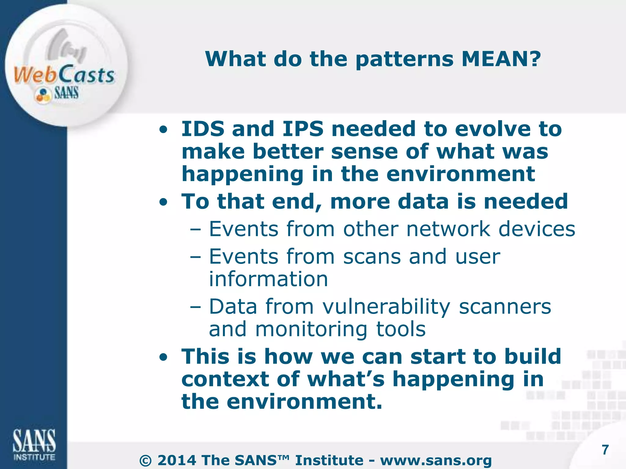 What do the patterns MEAN? 
• IDS and IPS needed to evolve to 
make better sense of what was 
happening in the environment 
• To that end, more data is needed 
– Events from other network devices 
– Events from scans and user 
information 
– Data from vulnerability scanners 
and monitoring tools 
• This is how we can start to build 
context of what’s happening in 
the environment. 
© 2014 The SANS™ Institute - www.sans.org 
7 
 