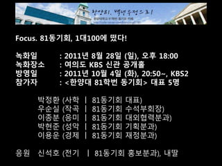 Focus. 81동기회, 1대100에 떴다!
녹화일 : 2011년 8월 28일 (일), 오후 18:00
녹화장소 : 여의도 KBS 신관 공개홀
방영일 : 2011년 10월 4일 (화), 20:50~, KBS2
참가자 : <한양대 81학번 동기회> 대표 5명
박정환 (사학 ㅣ 81동기회 대표)
우순실 (작곡 ㅣ 81동기회 수석부회장)
이종분 (응미 ㅣ 81동기회 대외협력분과)
박현준 (성악 ㅣ 81동기회 기획분과)
이용운 (경제 ㅣ 81동기회 재정분과)
응원 신석호 (전기 ㅣ 81동기회 홍보분과), 내딸
 