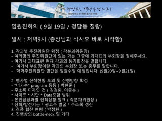 임원진회의 ( 9월 19일 / 청담동 칠랑)
일시 : 저녁9시 (총장님과 식사후 바로 시작함)
1. 각과별 추진위원단 확정 ( 각분과위원장)
- 여러명의 추진위원단이 있는 과는 그중에 과대표와 부회장을 정해주세요.
- 여기서 과대표란 현재 각과의 동기회장을 말합니다.
- 여기서 부회장이란 각과의 부회장 또는 총무를 말합니다.
- 학과추진위원단 명단을 일괄수정 예정입니다. (9월20일~9월21일)
2. 행사별 진척현황 토의 및 진행방향 확정
- "너가수" program 등등 ( 박현준 )
- 주소록 디자인 건 ( 김경환, 이종분 )
* 사이즈 * 시안 * Data포함 범위
- 본인담당과별 진척상황 발표 ( 각분과위원장 )
* 장학/발전기금 * 광고주 발굴 * 주소록 갱신
3. 경품 협찬 현황 ( 박정환 )
4. 진행상의 bottle-neck 및 기타
 