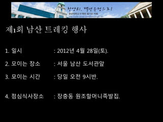 제1회 남산 트레킹 행사
1. 일시 : 2012년 4월 28일(토).
2. 모이는 장소 : 서울 남산 도서관앞
3. 모이는 시간 : 당일 오전 9시반.
4. 점심식사장소 : 장충동 원조할머니족발집.
 