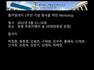홈커밍데이 1주년 기념 행사를 위한 Workshop
일시 2012년 9월 13~14일
장소 양평 푸른지혜의 숲 (최혜정동문 운영)
참석자
박정환, 정충영, 강용호, 구재범, 김석주, 홍혜옥, 신태호,
신석호, 손현숙, 강준기, 심재숙, 최혜정
 