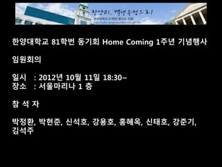 한양대학교 81학번 동기회 Home Coming 1주년 기념행사
임원회의
일시 : 2012년 10월 11일 18:30~
장소 : 서울마리나 1 층
참 석 자
박정환, 박현준, 신석호, 강용호, 홍혜옥, 신태호, 강준기,
김석주
 