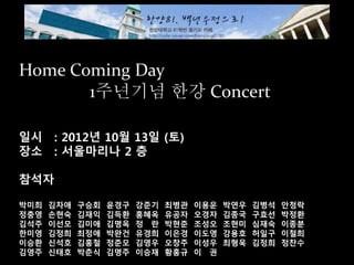 Home Coming Day
1주년기념 한강 Concert
일시 : 2012년 10월 13일 (토)
장소 : 서울마리나 2 층
참석자
박미희 김차애 구승회 윤경구 강준기 최병관 이용운 박연우 김병석 안청락
정충영 손현숙 김재익 김득환 홍혜옥 유공자 오경자 김종국 구효선 박정환
김석주 이선모 김미애 김명옥 정정란 박현준 조성오 조현미 심재숙 이종분
한미영 김정희 최정애 박완건 유경희 이은경 이도영 강용호 허일구 이철희
이승환 신석호 김홍철 정준모 김영우 오창주 이성우 최형욱 김정희 정찬수
김영주 신태호 박춘식 김명주 이승재 황홍규 이이권
 