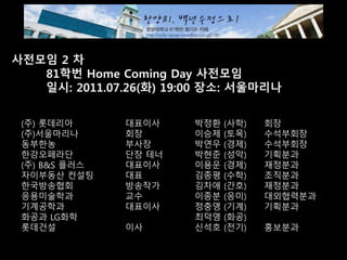 사전모임 2 차
81학번 Home Coming Day 사전모임
일시: 2011.07.26(화) 19:00 장소: 서울마리나
(주) 롯데리아 대표이사 박정환 (사학) 회장
(주)서울마리나 회장 이승제 (토목) 수석부회장
동부한농 부사장 박연우 (경제) 수석부회장
한강오페라단 단장 테너 박현준 (성악) 기획분과
(주) B&S 플러스 대표이사 이용운 (경제) 재정분과
자이부동산 컨설팅 대표 김종평 (수학) 조직분과
한국방송협회 방송작가 김차애 (간호) 재정분과
응용미술학과 교수 이종분 (응미) 대외협력분과
기계공학과 대표이사 정충영 (기계) 기획분과
화공과 LG화학 최덕영 (화공)
롯데건설 이사 신석호 (전기) 홍보분과
 