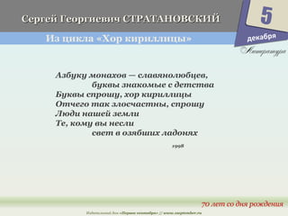 Г Сергей Гееооррггииееввиичч ССТТРРААТТААННООВВССККИИЙЙ 
Из цикла «Хор кириллицы» 
Азбуку монахов — славянолюбцев, 
буквы знакомые с детства 
Буквы спрошу, хор кириллицы 
Отчего так злосчастны, спрошу 
Люди нашей земли 
Те, кому вы несли 
5 
70 лет со дня рождения 
свет в озябших ладонях 
1998 
Издательский дом «Первое сентября» // www.1september.ru 
декабря 
 