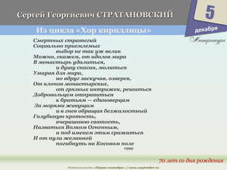 Г Сергей Гееооррггииееввиичч ССТТРРААТТААННООВВССККИИЙЙ 
Из цикла «Хор кириллицы» 
5 
70 лет со дня рождения 
Смертных стратегий 
Социально приемлемых 
выбор не так уж велик 
Можно, скажем, от идолов мира 
В монастырь удалиться, 
и душу спасая, молиться 
Умирая для мира, 
но вдруг заскучав, озверев, 
От клопов монастырских, 
от грязных интрижек, решиться 
Добровольцем отправиться 
к братьям — единоверцам 
За морями живущим 
и в гнев обращая безжалостный 
Голубиную кротость, 
вчерашнюю святость, 
Назваться Волком Огненным, 
и под именем этим сражаться 
И от пули желанной 
погибнуть на Косовом поле 
1999 
Издательский дом «Первое сентября» // www.1september.ru 
декабря 
 