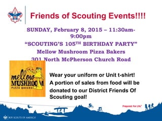 Friends of Scouting Events!!!! 
SUNDAY, February 8, 2015 – 11:30am- 
9:00pm 
“SCOUTING’S 105TH BIRTHDAY PARTY” 
Mellow Mushroom Pizza Bakers 
301 North McPherson Church Road 
Wear your uniform or Unit t-shirt! 
A portion of sales from food will be 
donated to our District Friends Of 
Scouting goal! 
 