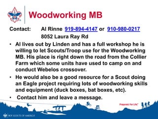Woodworking MB 
Contact: Al Rinne 919-894-4147 or 910-980-0217 
8052 Laura Ray Rd 
• Al lives out by Linden and has a full workshop he is 
willing to let Scouts/Troop use for the Woodworking 
MB. His place is right down the road from the Collier 
Farm which some units have used to camp on and 
conduct Webelos crossover. 
• He would also be a good resource for a Scout doing 
an Eagle project requiring lots of woodworking skills 
and equipment (duck boxes, bat boxes, etc). 
• Contact him and leave a message. 
