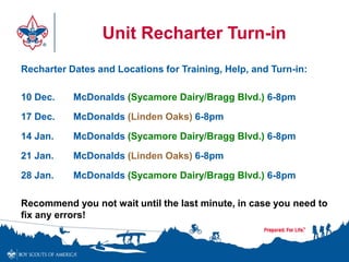 Unit Recharter Turn-in 
Recharter Dates and Locations for Training, Help, and Turn-in: 
10 Dec. McDonalds (Sycamore Dairy/Bragg Blvd.) 6-8pm 
17 Dec. McDonalds (Linden Oaks) 6-8pm 
14 Jan. McDonalds (Sycamore Dairy/Bragg Blvd.) 6-8pm 
21 Jan. McDonalds (Linden Oaks) 6-8pm 
28 Jan. McDonalds (Sycamore Dairy/Bragg Blvd.) 6-8pm 
Recommend you not wait until the last minute, in case you need to 
fix any errors! 
 