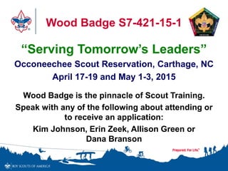 Wood Badge S7-421-15-1 
“Serving Tomorrow’s Leaders” 
Occoneechee Scout Reservation, Carthage, NC 
April 17-19 and May 1-3, 2015 
Wood Badge is the pinnacle of Scout Training. 
Speak with any of the following about attending or 
to receive an application: 
Kim Johnson, Erin Zeek, Allison Green or 
Dana Branson 
 