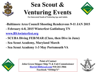 Sea Scout & 
Venturing Events 
For Interested Youth of Venturing Age and Adults 
-Baltimore Area Council Shooting Rendezvous 9-11 JAN 2015 
- February 6-8, 2015 Winterfest Gatlinburg TN 
www.BSAwinterfest.org 
- SCUBA Diving FEB/MAR (Class, then Dive in June) 
- Sea Scout Academy, Maryland March 
- Sea Scout Academy 1-3 May Portsmouth VA 
Point of Contact 
John Green Skipper Ship 71 & Unit Commissioner 
HawkUH60@aol.com 910-261-3066 
Facebook “SSShip71” 
 