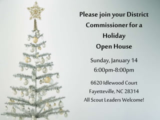 Please join your District 
Commissioner for a 
Holiday 
Open House 
Sunday, December14th 
6:00pm-8:00pm 
6620 Idlewood Court 
Fayetteville, NC 28314 
All Scout Leaders Welcome! 
 