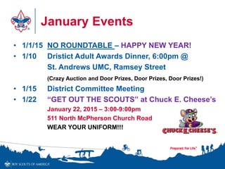 January Events 
• 1/1/15 NO ROUNDTABLE – HAPPY NEW YEAR! 
• 1/10 Dristict Adult Awards Dinner, 6:00pm @ 
St. Andrews UMC, Ramsey Street 
(Crazy Auction and Door Prizes, Door Prizes, Door Prizes!) 
• 1/15 District Committee Meeting 
• 1/22 “GET OUT THE SCOUTS” at Chuck E. Cheese’s 
January 22, 2015 – 3:00-9:00pm 
511 North McPherson Church Road 
WEAR YOUR UNIFORM!!! 
 