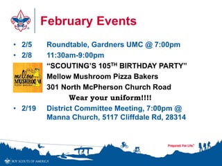 February Events 
• 2/5 Roundtable, Gardners UMC @ 7:00pm 
• 2/8 11:30am-9:00pm 
“SCOUTING’S 105TH BIRTHDAY PARTY” 
Mellow Mushroom Pizza Bakers 
301 North McPherson Church Road 
Wear your uniform!!!! 
• 2/19 District Committee Meeting, 7:00pm @ 
Manna Church, 5117 Cliffdale Rd, 28314 
 