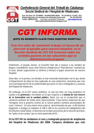 Confederació General del Treball de Catalunya 
Secció Sindical de l´Hospital de Viladecans 
Avd. De Gavá. 38 CP.08840 – VILADECANS (BCN) Tlf. 93 659 01 11 (EXT. 321) 
Planta baja junto a la secretaría de radiología (Línea azul) Tlf. 619 366 225 
Twitter: @SSCGTHV Facebook: Cgt Hospital Viladecans cgt.hv@gencat.cat 
http://cgthospitalviladecans.blogspot.com 
CGT INFORMA 
¡ESTE ES MOMENTO CLAVE PARA NUESTRO HOSPITAL! 
Tras tres años de constante trabajo en busca de un 
porvenir aceptable para nuestro Hospital, en la 
Sección Sindical de CGT HV tenemos todos los 
sentidos puestos en las soluciones que la 
Administración propone 
Finalmente, el pasado viernes, el Conseller Ruiz dio a conocer a los alcaldes de 
Begues, Castelldefels, Gavà, Sant Climent y Viladecans el "Plan Director" sanitario de 
la zona, donde seguramente se definirá y limitará el papel asistencial de nuestro 
Hospital. 
Estos días, en la prensa, los Alcaldes se han mostrado ilusionados con lo que desde 
el Departament de Salut les han explicado, lo cual celebramos: deseamos que este 
sea el principio del fin de la conflictividad que pone en vilo a trabajadores y usuarios 
del Hospital de Viladecans. 
Sin embargo, en la CGT somos analíticos, lo cual nos hace ser muy prudentes en 
cuanto a las promesas e incrédulos en lo que respecta a la lealtad de este Govern 
de la Generalitat con la sanidad pública. Basta con ver la escabechina que el 
consorcio sanitario de Lleida viene representando. Y hay fuertes evidencias de que 
Tarragona será la próxima víctima de la nociva política sanitaria privatizadora de 
estos "señores". En esta misma línea están la determinación de que el IDI (Institut 
Diagnóstic e Imatge) se implante al 100 X 100 en los servicios de radiagnóstico del 
ICS (Institut Català Salut), el deterioro de la labor preventiva de la atención primaria, 
los "palos en las ruedas" que se viene poniendo al ICS... 
En la CGT HV no olvidamos el caro y malogrado proyecto de ampliación 
del Hospital de Viladecans del 2008. Tampoco olvidamos que este 
 