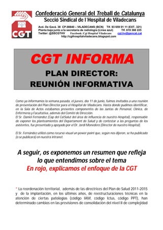 Confederació General del Treball de Catalunya 
Secció Sindical de l´Hospital de Viladecans 
Avd. De Gavá. 38 CP.08840 – VILADECANS (BCN) Tlf. 93 659 01 11 (EXT. 321) 
Planta baja junto a la secretaría de radiología (Línea azul) Tlf. 619 366 225 
Twitter: @SSCGTHV Facebook: Cgt Hospital Viladecans cgt.hv@gencat.cat 
http://cgthospitalviladecans.blogspot.com 
CGT INFORMA 
PLAN DIRECTOR: 
REUNIÓN INFORMATIVA 
Como ya informamos la semana pasada, el jueves, día 11 de junio, fuimos invitados a una reunión 
de presentación del Plan Director para el Hospital de Viladecans. Hasta donde pudimos identificar, 
en la Sala de Actos estábamos presentes componentes de las Juntas de Personal, Clínica, de 
Enfermería y Facultativa, además del Comité de Dirección. 
El Sr. Daniel Fernández (Cap del CatSalut del área de influencia de nuestro Hospital), responsable 
de exponer los planteamientos del Departament de Salud y de contestar a las preguntas de los 
asistentes, fue presentado y apoyado por el Dr. Jordi Monedero (Director de nuestro Hospital). 
El Sr. Fernández utilizó como recurso visual un power point que, según nos dijeron, se ha publicado 
(o se publicará) en nuestra intranet. 
A seguir, os exponemos un resumen que refleja 
lo que entendimos sobre el tema 
En rojo, explicamos el enfoque de la CGT 
* La reordenación territorial, además de las directrices del Plan de Salud 2011-2015 
y de la implantación, en los últimos años, de reestructuraciones técnicas en la 
atención de ciertas patologías (código IAM, código Ictus, código PPT), han 
determinado cambios en las previsiones de consolidación del nivel II de complejidad 
 