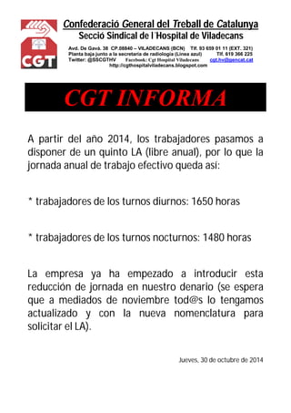 Confederació General del Treball de Catalunya 
Secció Sindical de l´Hospital de Viladecans 
Avd. De Gavá. 38 CP.08840 – VILADECANS (BCN) Tlf. 93 659 01 11 (EXT. 321) 
Planta baja junto a la secretaría de radiología (Línea azul) Tlf. 619 366 225 
Twitter: @SSCGTHV Facebook: Cgt Hospital Viladecans cgt.hv@gencat.cat 
http://cgthospitalviladecans.blogspot.com 
CGT INFORMA 
A partir del año 2014, los trabajadores pasamos a 
disponer de un quinto LA (libre anual), por lo que la 
jornada anual de trabajo efectivo queda así: 
* trabajadores de los turnos diurnos: 1650 horas 
* trabajadores de los turnos nocturnos: 1480 horas 
La empresa ya ha empezado a introducir esta 
reducción de jornada en nuestro denario (se espera 
que a mediados de noviembre tod@s lo tengamos 
actualizado y con la nueva nomenclatura para 
solicitar el LA). 
Jueves, 30 de octubre de 2014 
