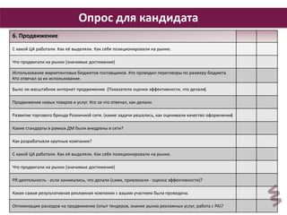 29 
Опрос для кандидата 
6. Продвижение 
С какой ЦА работали. Как её выделяли. Как себя позиционировали на рынке. 
Что продвигали на рынок (значимые достижения) 
Использование маркетинговых бюджетов поставщиков. Кто проводил переговоры по размеру бюджета. 
Кто отвечал за их использование. 
Было ли масштабное интернет продвижение. (Показатели оценки эффективности, что делали). 
Продвижение новых товаров и услуг. Кто за что отвечал, как делали. 
Развитие торгового бренда Розничной сети. (какие задачи решались, как оценивали качество оформления) 
Какие стандарты в рамках ДМ были внедрены в сети? 
Как разрабатывли крупные компании? 
С какой ЦА работали. Как её выделяли. Как себя позиционировали на рынке. 
Что продвигали на рынок (значимые достижения) 
PR-деятельность - если занимались, что делали (сами, привлекали - оценка эффективности)? 
Какая самая результативная рекламная компания с вашим участием была проведена. 
Оптимизация расходов на продвижение (опыт тендеров, знание рынка рекламных услуг, работа с РА)? 
 