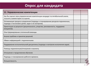 33 
Опрос для кандидата 
11. Управленческие компетенции 
Как бы оценил свои управленческие компетенции кандидат по пятибалльной шкале, 
получить комментарии по оценке. 
Оптимизация процесса управления (подходы к планированию ресурсов подчиненных, 
подходы к постановке целей, задач и их контролю). 
Ориентация на результат (решительность, упорство, рискованность, поддержка 
инициатив). 
Опыт формирование сплоченной команды. 
Анализ проблем и принятие решений. 
Обмен информацией с подчиненными . 
Поддержание исполнительской дисциплины (подходы к контролю исполнения задач). 
Помощь подчиненным/отношение к коучингу. 
Отношение к продолжению обучения. 
Подходы к планированию рабочего времени. 
Инициативность. 
 