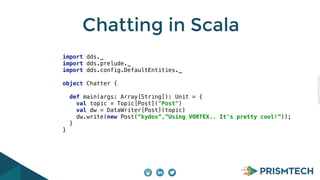 Copyright PrismTech, 2014 
Chatting in Scala 
import dds._ 
import dds.prelude._ 
import dds.config.DefaultEntities._ 
object Chatter { 
def main(args: Array[String]): Unit = { 
val topic = Topic[Post]("Post") 
val dw = DataWriter[Post](topic) 
dw.write(new Post(“kydos”,”Using VORTEX.. It's pretty cool!”)); 
} 
} 
 